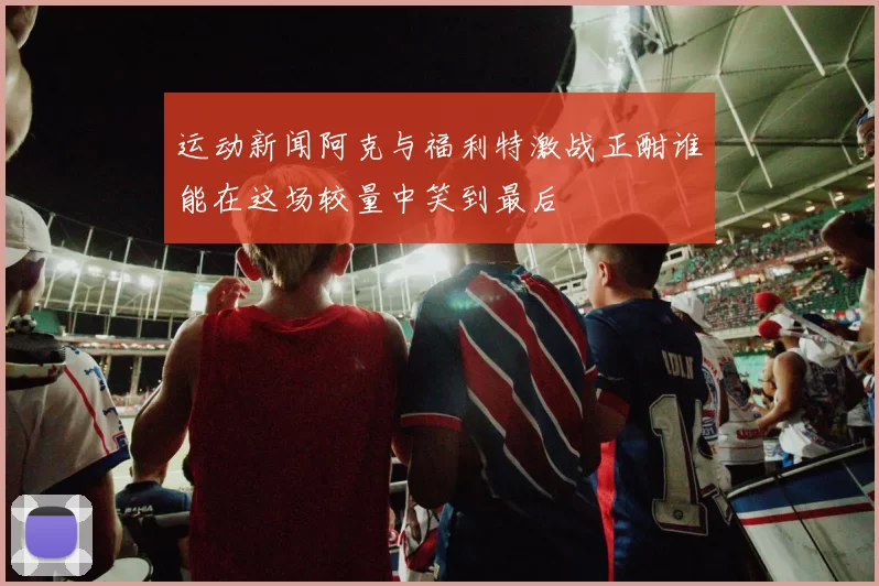 运动新闻阿克与福利特激战正酣谁能在这场较量中笑到最后