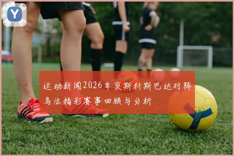 运动新闻2026年莫斯科斯巴达对阵乌法精彩赛事回顾与分析