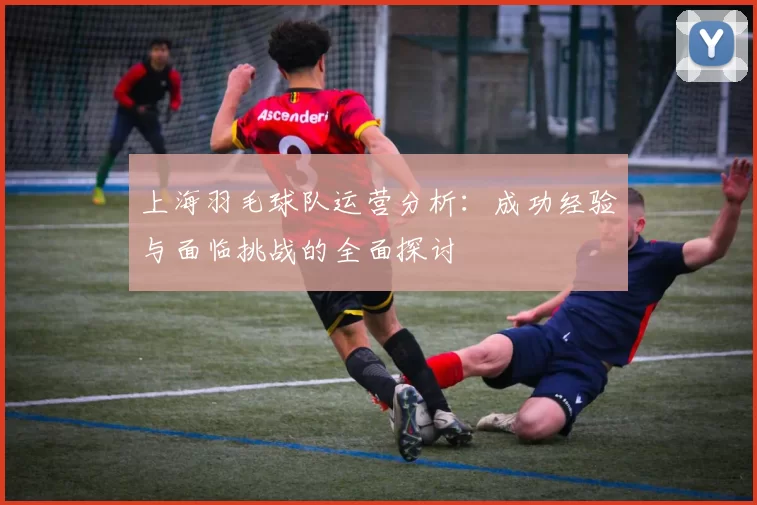 上海羽毛球队运营分析：成功经验与面临挑战的全面探讨