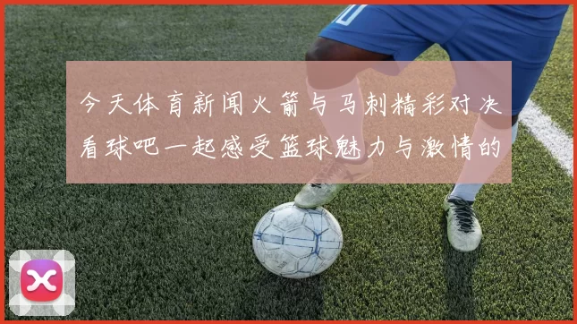 今天体育新闻火箭与马刺精彩对决看球吧一起感受篮球魅力与激情的碰撞