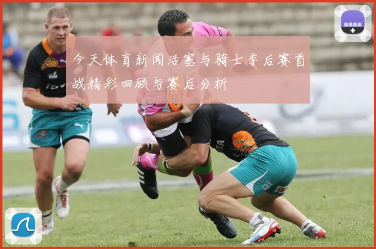 今天体育新闻活塞与骑士季后赛首战精彩回顾与赛后分析